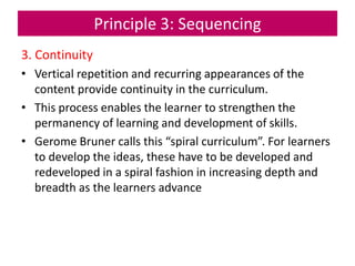 Principle 3: Sequencing
3. Continuity
• Vertical repetition and recurring appearances of the
content provide continuity in the curriculum.
• This process enables the learner to strengthen the
permanency of learning and development of skills.
• Gerome Bruner calls this “spiral curriculum”. For learners
to develop the ideas, these have to be developed and
redeveloped in a spiral fashion in increasing depth and
breadth as the learners advance
 