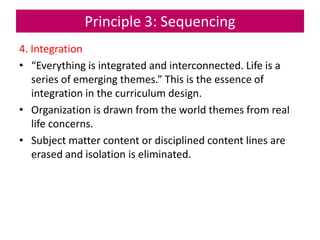 Principle 3: Sequencing
4. Integration
• “Everything is integrated and interconnected. Life is a
series of emerging themes.” This is the essence of
integration in the curriculum design.
• Organization is drawn from the world themes from real
life concerns.
• Subject matter content or disciplined content lines are
erased and isolation is eliminated.
 