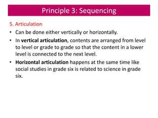 Principle 3: Sequencing
5. Articulation
• Can be done either vertically or horizontally.
• In vertical articulation, contents are arranged from level
to level or grade to grade so that the content in a lower
level is connected to the next level.
• Horizontal articulation happens at the same time like
social studies in grade six is related to science in grade
six.
 