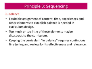 Principle 3: Sequencing
6. Balance
• Equitable assignment of content, time, experiences and
other elements to establish balance is needed in
curriculum design.
• Too much or too little of these elements maybe
disastrous to the curriculum.
• Keeping the curriculum “in balance” requires continuous
fine tuning and review for its effectiveness and relevance.
 