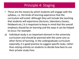 Principle 4: Staging
• These are the means by which students will engage with the
syllabus, i.e. the kinds of learning experience that the
curriculum will entail. Although they will include the teaching
that students will experience (lectures, laboratory classes,
fieldwork etc.) it is important to keep in mind that the overall
emphasis should be on learning and the ways it can be helped
to occur. For example:
a) Individual study is an important element in the university
curriculum and should be planned with the same care as
other forms of learning. In the undergraduate curriculum
especially, it is good practice to suggest specific tasks, rather
than relying entirely on students to decide how best to use
their private study time.
 