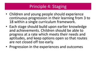Principle 4: Staging
• Children and young people should experience
continuous progression in their learning from 3 to
18 within a single curriculum framework.
• Each stage should build upon earlier knowledge
and achievements. Children should be able to
progress at a rate which meets their needs and
aptitudes, and keep options open so that routes
are not closed off too early.
• Progression in the experiences and outcomes
 