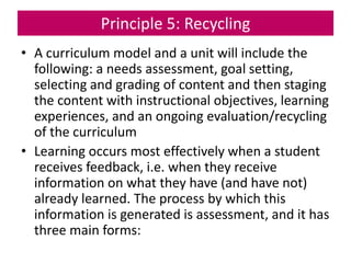 Principle 5: Recycling
• A curriculum model and a unit will include the
following: a needs assessment, goal setting,
selecting and grading of content and then staging
the content with instructional objectives, learning
experiences, and an ongoing evaluation/recycling
of the curriculum
• Learning occurs most effectively when a student
receives feedback, i.e. when they receive
information on what they have (and have not)
already learned. The process by which this
information is generated is assessment, and it has
three main forms:
 