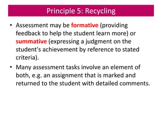 Principle 5: Recycling
• Assessment may be formative (providing
feedback to help the student learn more) or
summative (expressing a judgment on the
student's achievement by reference to stated
criteria).
• Many assessment tasks involve an element of
both, e.g. an assignment that is marked and
returned to the student with detailed comments.
 