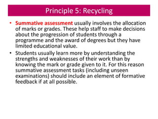 Principle 5: Recycling
• Summative assessment usually involves the allocation
of marks or grades. These help staff to make decisions
about the progression of students through a
programme and the award of degrees but they have
limited educational value.
• Students usually learn more by understanding the
strengths and weaknesses of their work than by
knowing the mark or grade given to it. For this reason
summative assessment tasks (including unseen
examinations) should include an element of formative
feedback if at all possible.
 