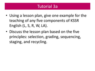 • Using a lesson plan, give one example for the
teaching of any five components of KSSR
English (L, S, R, W, LA).
• Discuss the lesson plan based on the five
principles: selection, grading, sequencing,
staging, and recycling.
Tutorial 3a
 