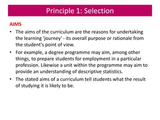 Principle 1: Selection
AIMS
• The aims of the curriculum are the reasons for undertaking
the learning 'journey' - its overall purpose or rationale from
the student's point of view.
• For example, a degree programme may aim, among other
things, to prepare students for employment in a particular
profession. Likewise a unit within the programme may aim to
provide an understanding of descriptive statistics.
• The stated aims of a curriculum tell students what the result
of studying it is likely to be.
 