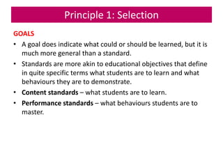 Principle 1: Selection
GOALS
• A goal does indicate what could or should be learned, but it is
much more general than a standard.
• Standards are more akin to educational objectives that define
in quite specific terms what students are to learn and what
behaviours they are to demonstrate.
• Content standards – what students are to learn.
• Performance standards – what behaviours students are to
master.
 