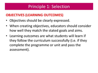 Principle 1: Selection
OBJECTIVES (LEARNING OUTCOMES)
• Objectives should be clearly expressed.
• When creating objectives, educators should consider
how well they match the stated goals and aims.
• Learning outcomes are what students will learn if
they follow the curriculum successfully (i.e. if they
complete the programme or unit and pass the
assessment).
 