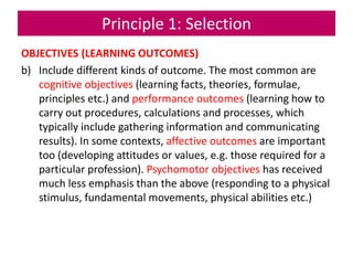 Principle 1: Selection
OBJECTIVES (LEARNING OUTCOMES)
b) Include different kinds of outcome. The most common are
cognitive objectives (learning facts, theories, formulae,
principles etc.) and performance outcomes (learning how to
carry out procedures, calculations and processes, which
typically include gathering information and communicating
results). In some contexts, affective outcomes are important
too (developing attitudes or values, e.g. those required for a
particular profession). Psychomotor objectives has received
much less emphasis than the above (responding to a physical
stimulus, fundamental movements, physical abilities etc.)
 
