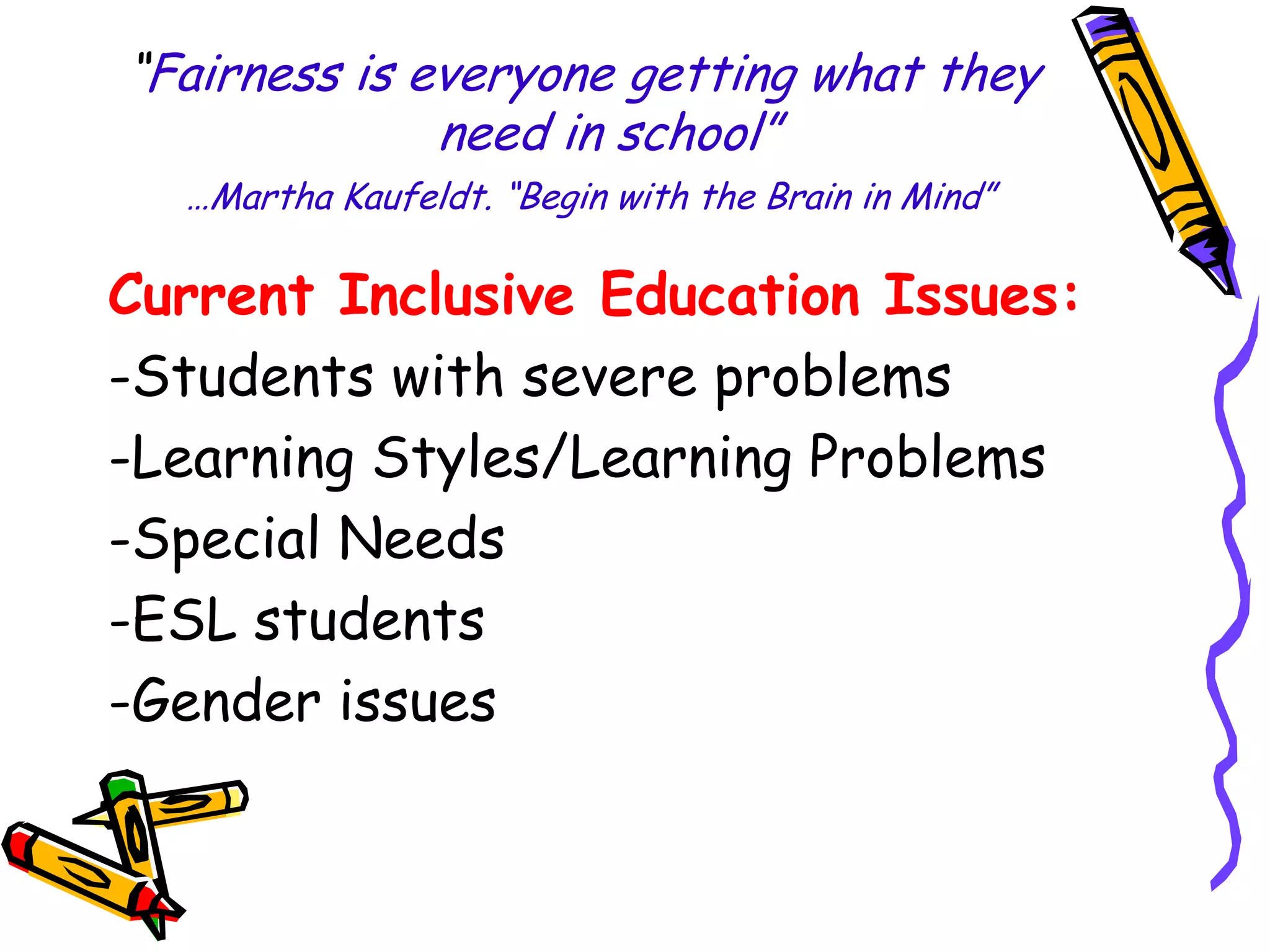 “Fairness is everyone getting what they
need in school”
…Martha Kaufeldt. “Begin with the Brain in Mind”

Current Inclusive Education Issues:
-Students with severe problems
-Learning Styles/Learning Problems
-Special Needs
-ESL students
-Gender issues

 