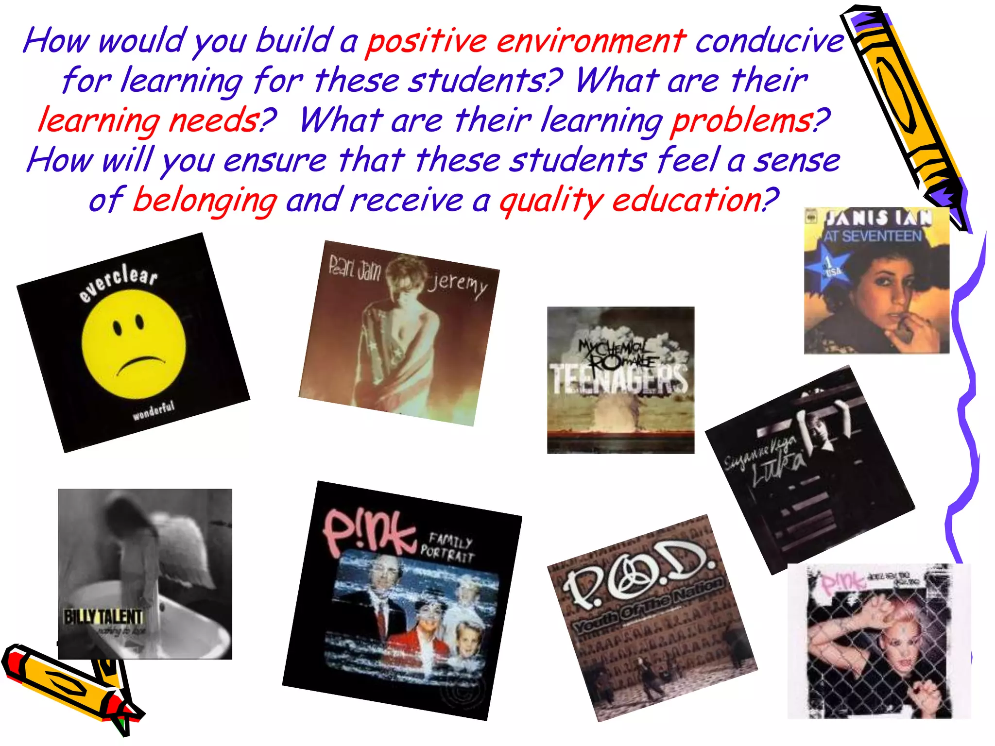 How would you build a positive environment conducive
for learning for these students? What are their
learning needs? What are their learning problems?
How will you ensure that these students feel a sense
of belonging and receive a quality education?

 