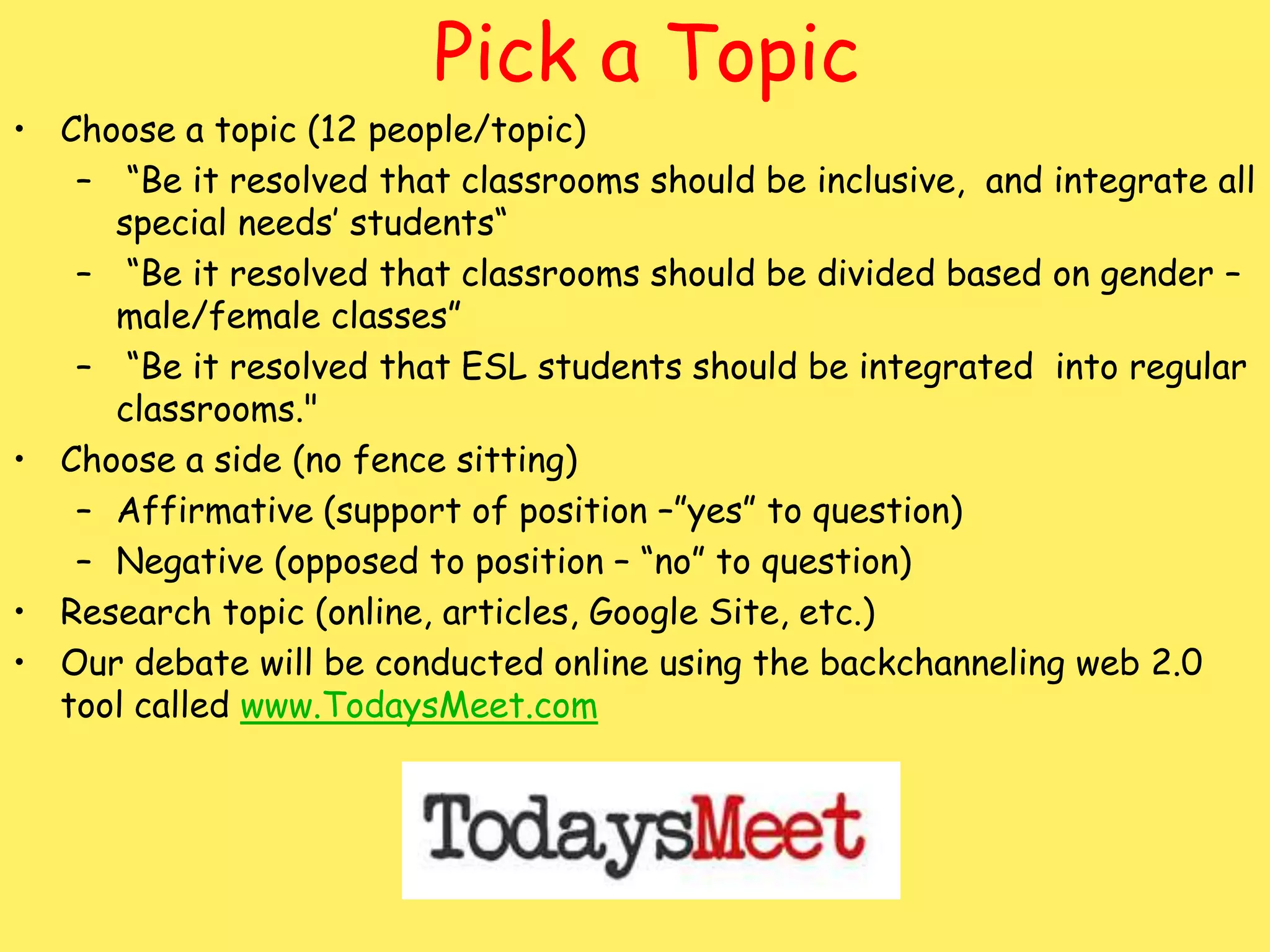 Pick a Topic

• Choose a topic (12 people/topic)
– “Be it resolved that classrooms should be inclusive, and integrate all
special needs’ students“
– “Be it resolved that classrooms should be divided based on gender –
male/female classes”
– “Be it resolved that ESL students should be integrated into regular
classrooms."
• Choose a side (no fence sitting)
– Affirmative (support of position –”yes” to question)
– Negative (opposed to position – “no” to question)
• Research topic (online, articles, Google Site, etc.)
• Our debate will be conducted online using the backchanneling web 2.0
tool called www.TodaysMeet.com

 