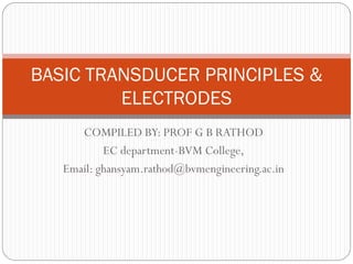 COMPILED BY: PROF G B RATHOD
EC department-BVM College,
Email: ghansyam.rathod@bvmengineering.ac.in
BASIC TRANSDUCER PRINCIPLES &
ELECTRODES
 