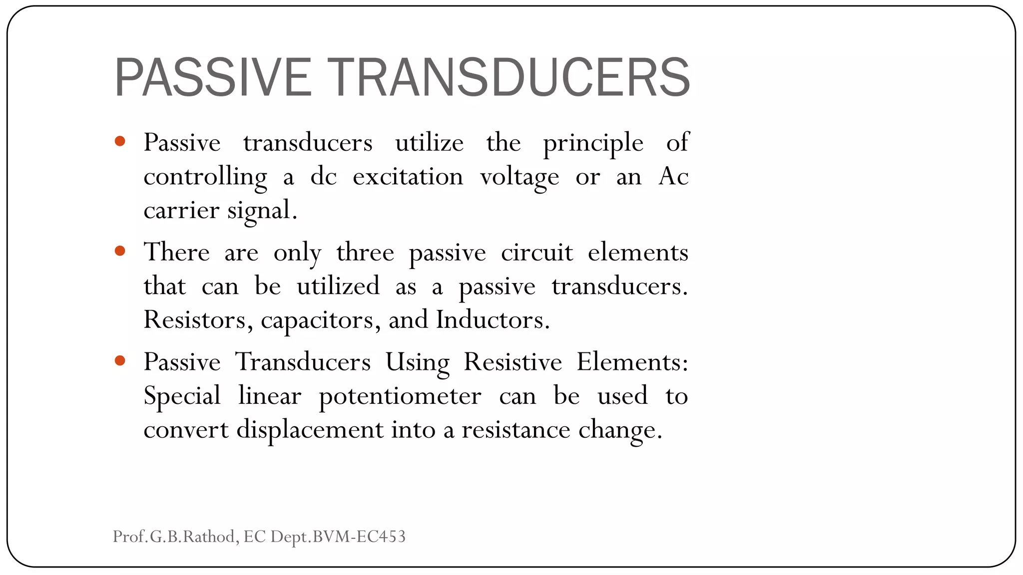 PASSIVE TRANSDUCERS
 Passive transducers utilize the principle of
controlling a dc excitation voltage or an Ac
carrier signal.
 There are only three passive circuit elements
that can be utilized as a passive transducers.
Resistors, capacitors, and Inductors.
 Passive Transducers Using Resistive Elements:
Special linear potentiometer can be used to
convert displacement into a resistance change.
Prof.G.B.Rathod, EC Dept.BVM-EC453
 