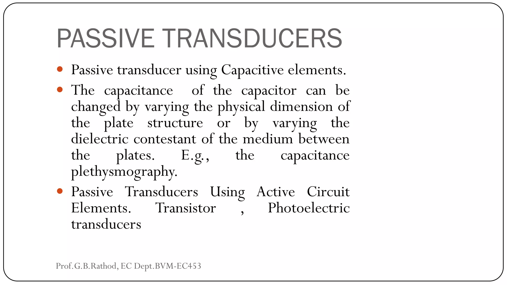 PASSIVE TRANSDUCERS
 Passive transducer using Capacitive elements.
 The capacitance of the capacitor can be
changed by varying the physical dimension of
the plate structure or by varying the
dielectric contestant of the medium between
the plates. E.g., the capacitance
plethysmography.
 Passive Transducers Using Active Circuit
Elements. Transistor , Photoelectric
transducers
Prof.G.B.Rathod, EC Dept.BVM-EC453
 