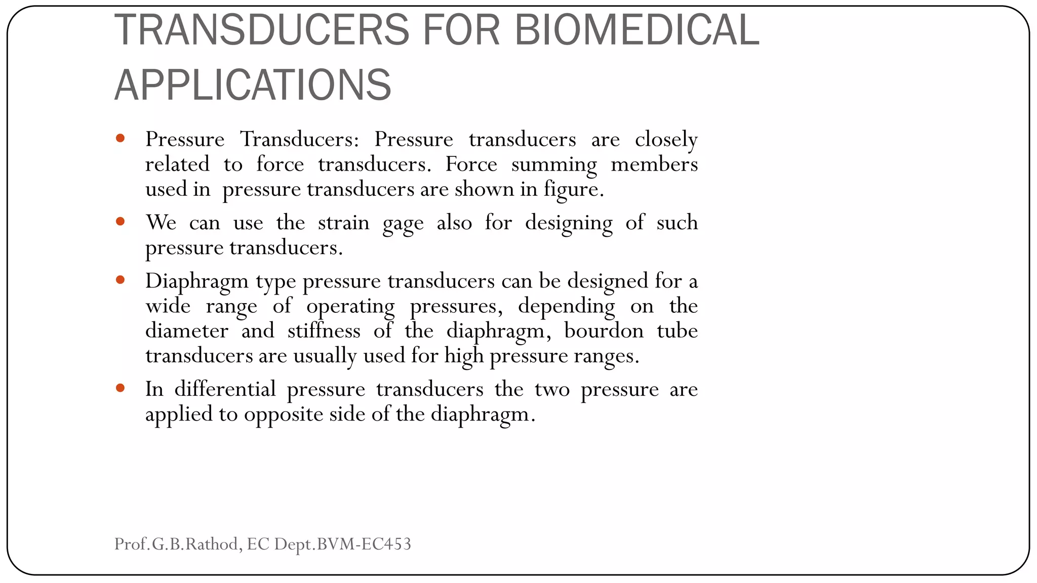 TRANSDUCERS FOR BIOMEDICAL
APPLICATIONS
 Pressure Transducers: Pressure transducers are closely
related to force transducers. Force summing members
used in pressure transducers are shown in figure.
 We can use the strain gage also for designing of such
pressure transducers.
 Diaphragm type pressure transducers can be designed for a
wide range of operating pressures, depending on the
diameter and stiffness of the diaphragm, bourdon tube
transducers are usually used for high pressure ranges.
 In differential pressure transducers the two pressure are
applied to opposite side of the diaphragm.
Prof.G.B.Rathod, EC Dept.BVM-EC453
 
