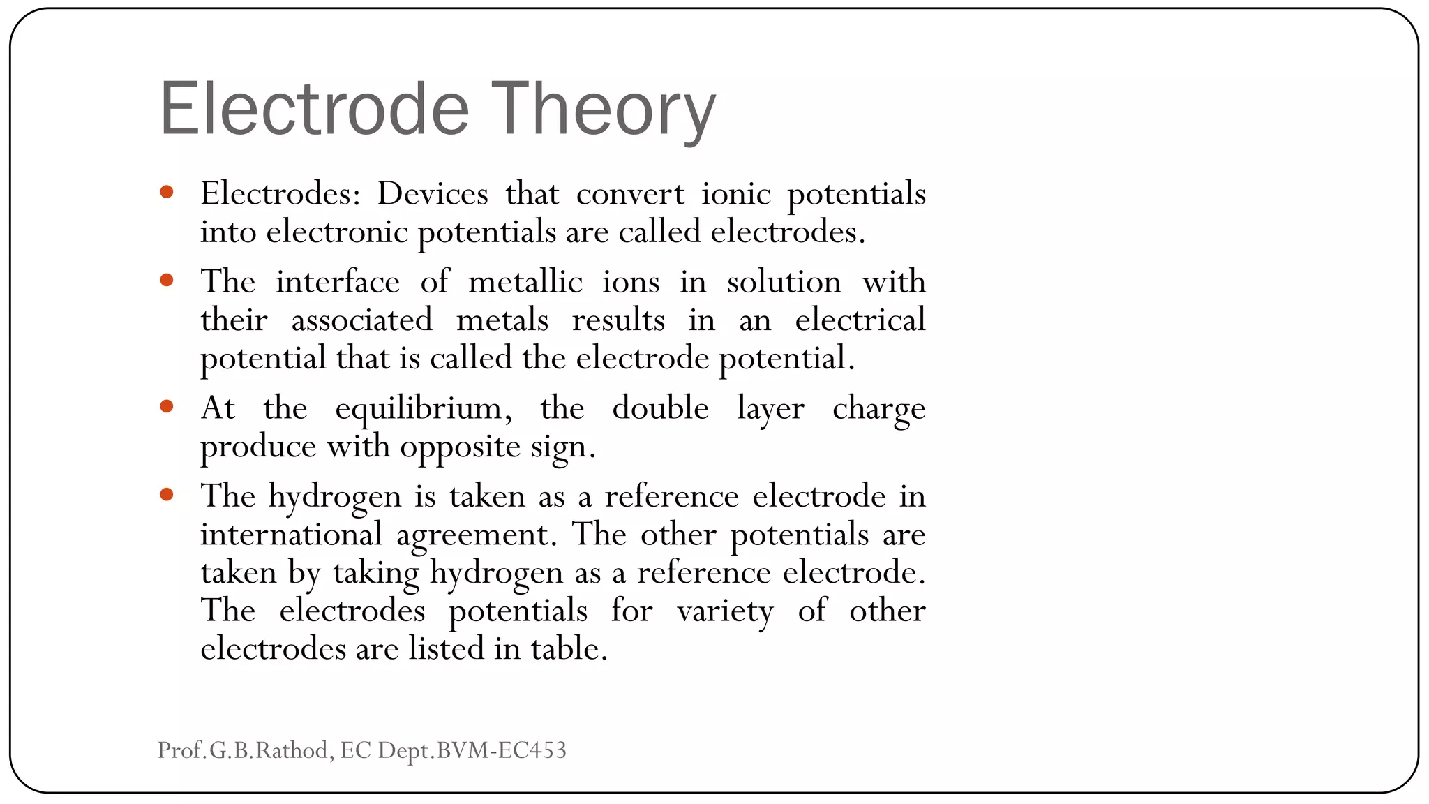 Electrode Theory
 Electrodes: Devices that convert ionic potentials
into electronic potentials are called electrodes.
 The interface of metallic ions in solution with
their associated metals results in an electrical
potential that is called the electrode potential.
 At the equilibrium, the double layer charge
produce with opposite sign.
 The hydrogen is taken as a reference electrode in
international agreement. The other potentials are
taken by taking hydrogen as a reference electrode.
The electrodes potentials for variety of other
electrodes are listed in table.
Prof.G.B.Rathod, EC Dept.BVM-EC453
 