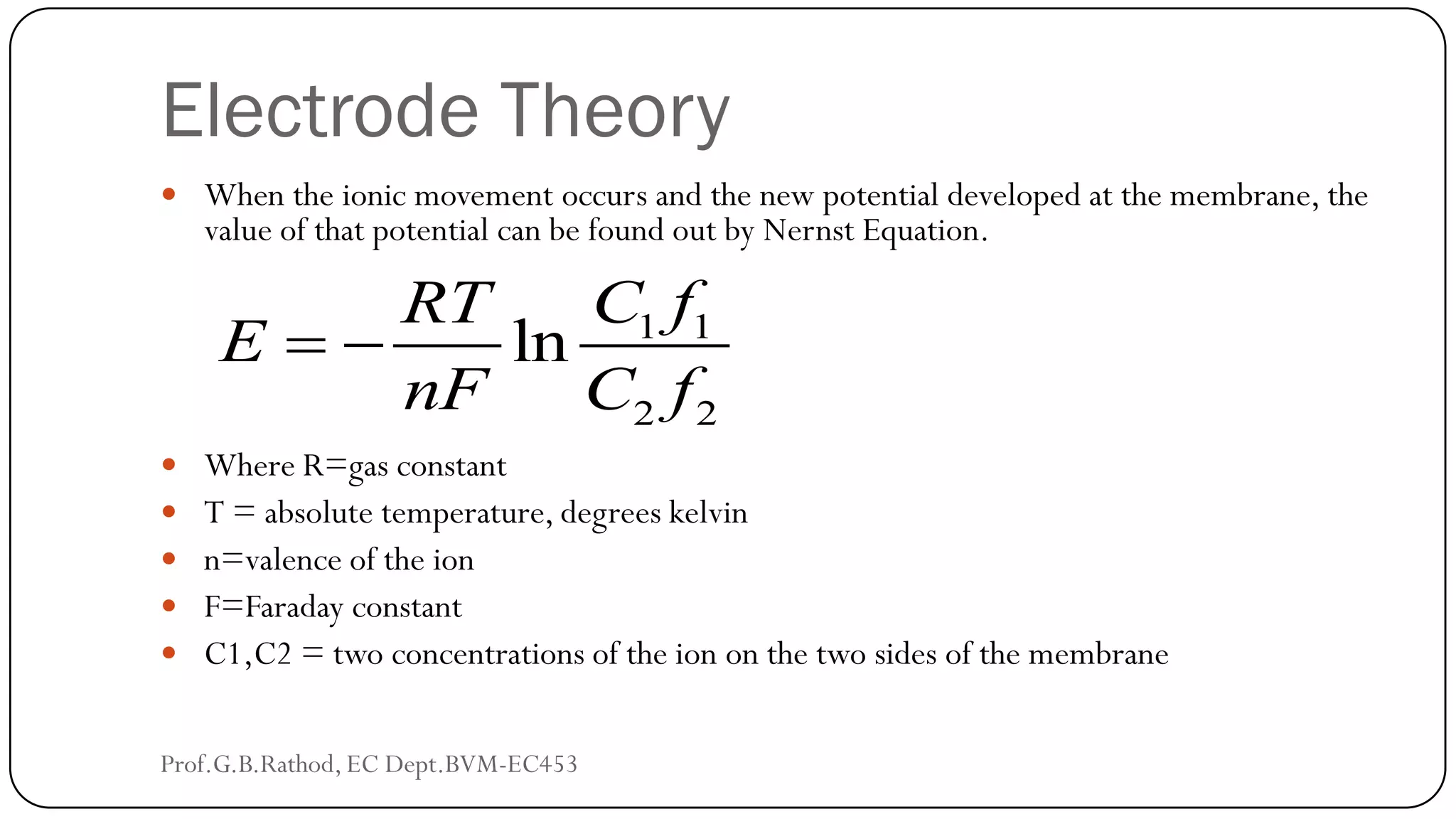 Electrode Theory
 When the ionic movement occurs and the new potential developed at the membrane, the
value of that potential can be found out by Nernst Equation.
 Where R=gas constant
 T = absolute temperature, degrees kelvin
 n=valence of the ion
 F=Faraday constant
 C1,C2 = two concentrations of the ion on the two sides of the membrane
1 1
2 2
ln
C f
RT
E
nF C f
 
Prof.G.B.Rathod, EC Dept.BVM-EC453
 