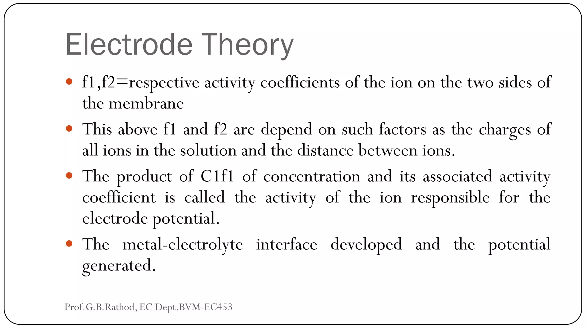 Electrode Theory
 f1,f2=respective activity coefficients of the ion on the two sides of
the membrane
 This above f1 and f2 are depend on such factors as the charges of
all ions in the solution and the distance between ions.
 The product of C1f1 of concentration and its associated activity
coefficient is called the activity of the ion responsible for the
electrode potential.
 The metal-electrolyte interface developed and the potential
generated.
Prof.G.B.Rathod, EC Dept.BVM-EC453
 