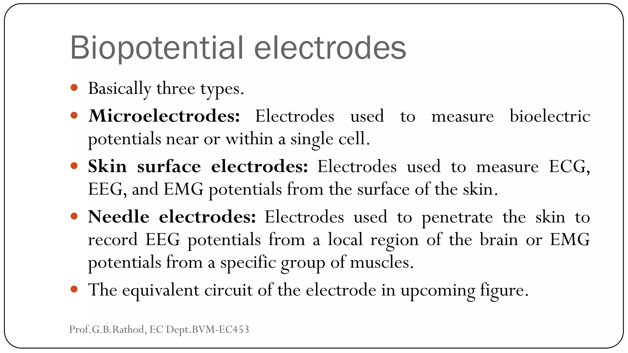 Biopotential electrodes
 Basically three types.
 Microelectrodes: Electrodes used to measure bioelectric
potentials near or within a single cell.
 Skin surface electrodes: Electrodes used to measure ECG,
EEG, and EMG potentials from the surface of the skin.
 Needle electrodes: Electrodes used to penetrate the skin to
record EEG potentials from a local region of the brain or EMG
potentials from a specific group of muscles.
 The equivalent circuit of the electrode in upcoming figure.
Prof.G.B.Rathod, EC Dept.BVM-EC453
 