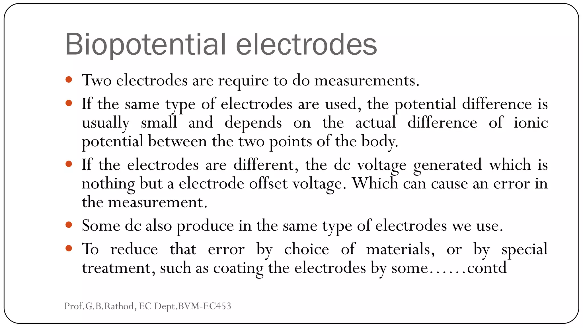 Biopotential electrodes
 Two electrodes are require to do measurements.
 If the same type of electrodes are used, the potential difference is
usually small and depends on the actual difference of ionic
potential between the two points of the body.
 If the electrodes are different, the dc voltage generated which is
nothing but a electrode offset voltage. Which can cause an error in
the measurement.
 Some dc also produce in the same type of electrodes we use.
 To reduce that error by choice of materials, or by special
treatment, such as coating the electrodes by some……contd
Prof.G.B.Rathod, EC Dept.BVM-EC453
 