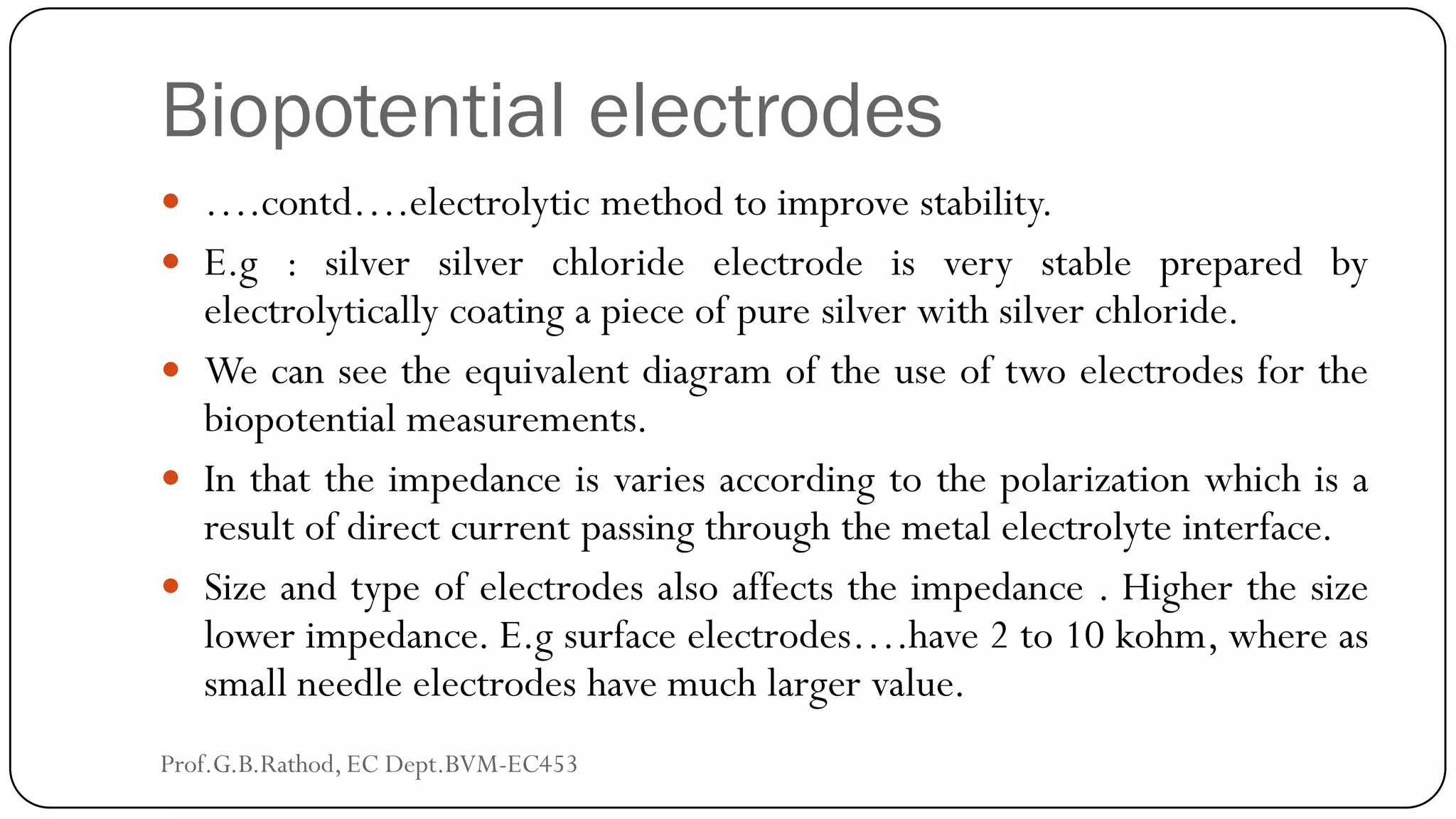 Biopotential electrodes
 ….contd….electrolytic method to improve stability.
 E.g : silver silver chloride electrode is very stable prepared by
electrolytically coating a piece of pure silver with silver chloride.
 We can see the equivalent diagram of the use of two electrodes for the
biopotential measurements.
 In that the impedance is varies according to the polarization which is a
result of direct current passing through the metal electrolyte interface.
 Size and type of electrodes also affects the impedance . Higher the size
lower impedance. E.g surface electrodes….have 2 to 10 kohm, where as
small needle electrodes have much larger value.
Prof.G.B.Rathod, EC Dept.BVM-EC453
 