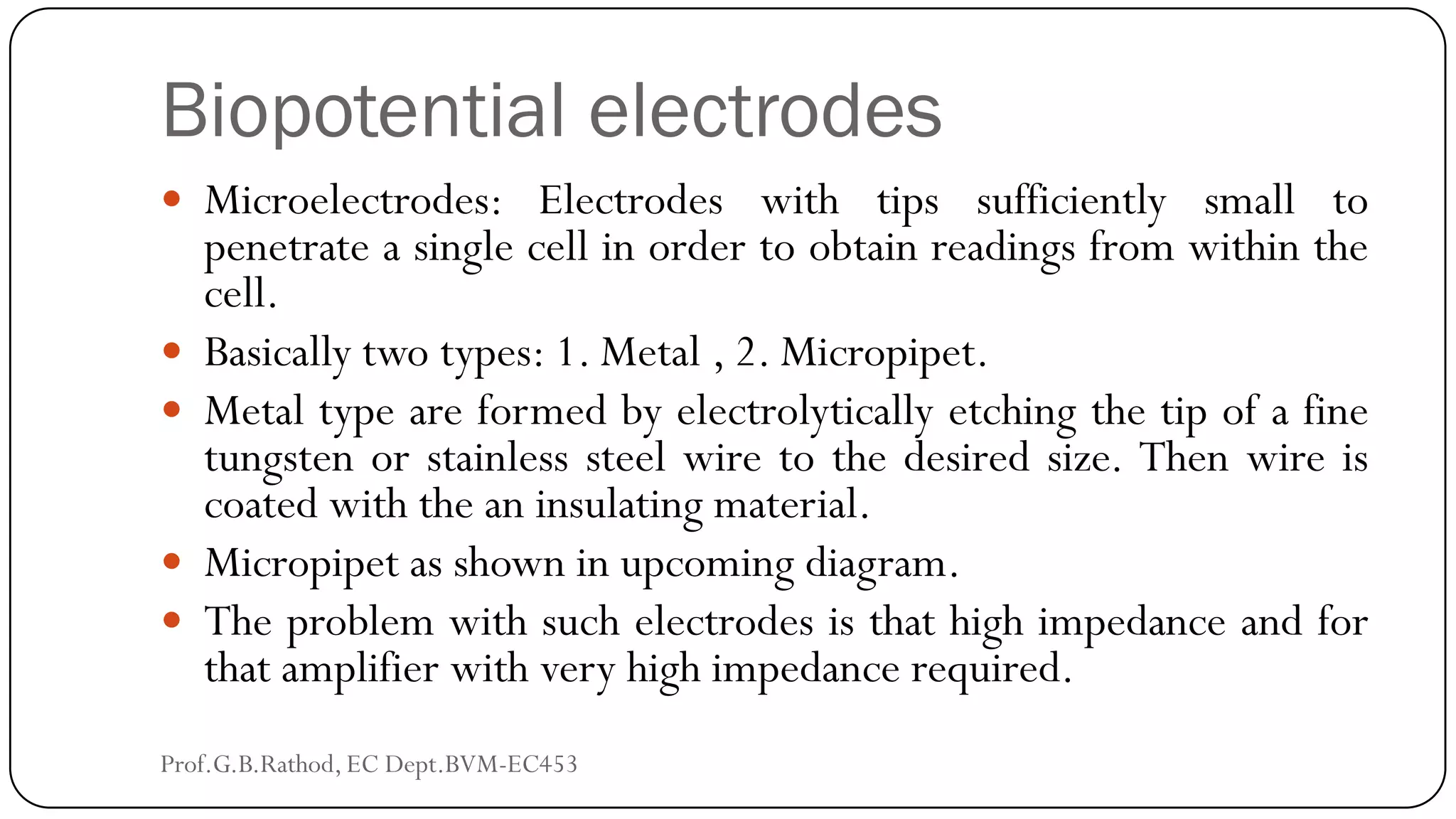 Biopotential electrodes
 Microelectrodes: Electrodes with tips sufficiently small to
penetrate a single cell in order to obtain readings from within the
cell.
 Basically two types: 1. Metal , 2. Micropipet.
 Metal type are formed by electrolytically etching the tip of a fine
tungsten or stainless steel wire to the desired size. Then wire is
coated with the an insulating material.
 Micropipet as shown in upcoming diagram.
 The problem with such electrodes is that high impedance and for
that amplifier with very high impedance required.
Prof.G.B.Rathod, EC Dept.BVM-EC453
 