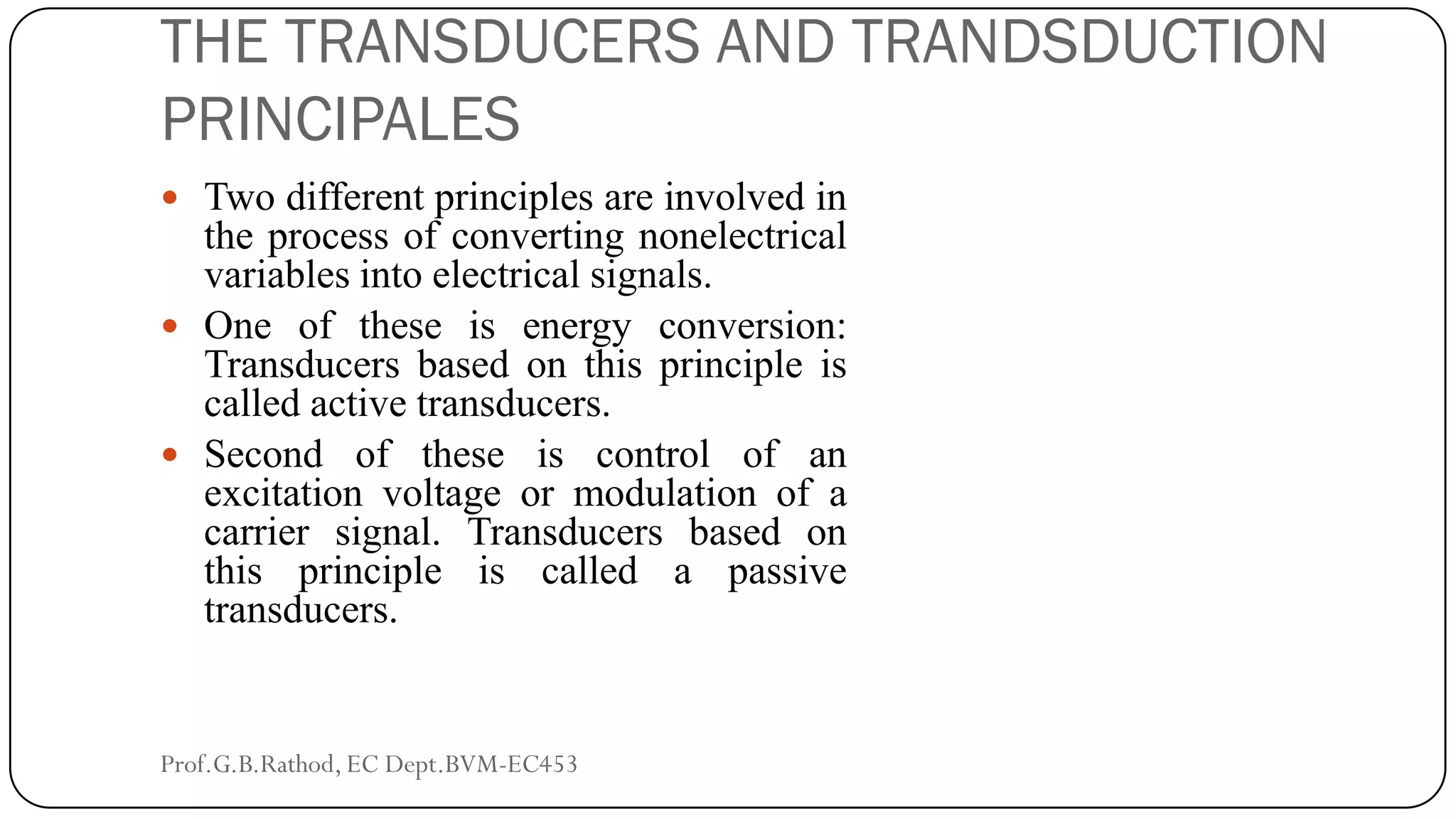 THE TRANSDUCERS AND TRANDSDUCTION
PRINCIPALES
 Two different principles are involved in
the process of converting nonelectrical
variables into electrical signals.
 One of these is energy conversion:
Transducers based on this principle is
called active transducers.
 Second of these is control of an
excitation voltage or modulation of a
carrier signal. Transducers based on
this principle is called a passive
transducers.
Prof.G.B.Rathod, EC Dept.BVM-EC453
 