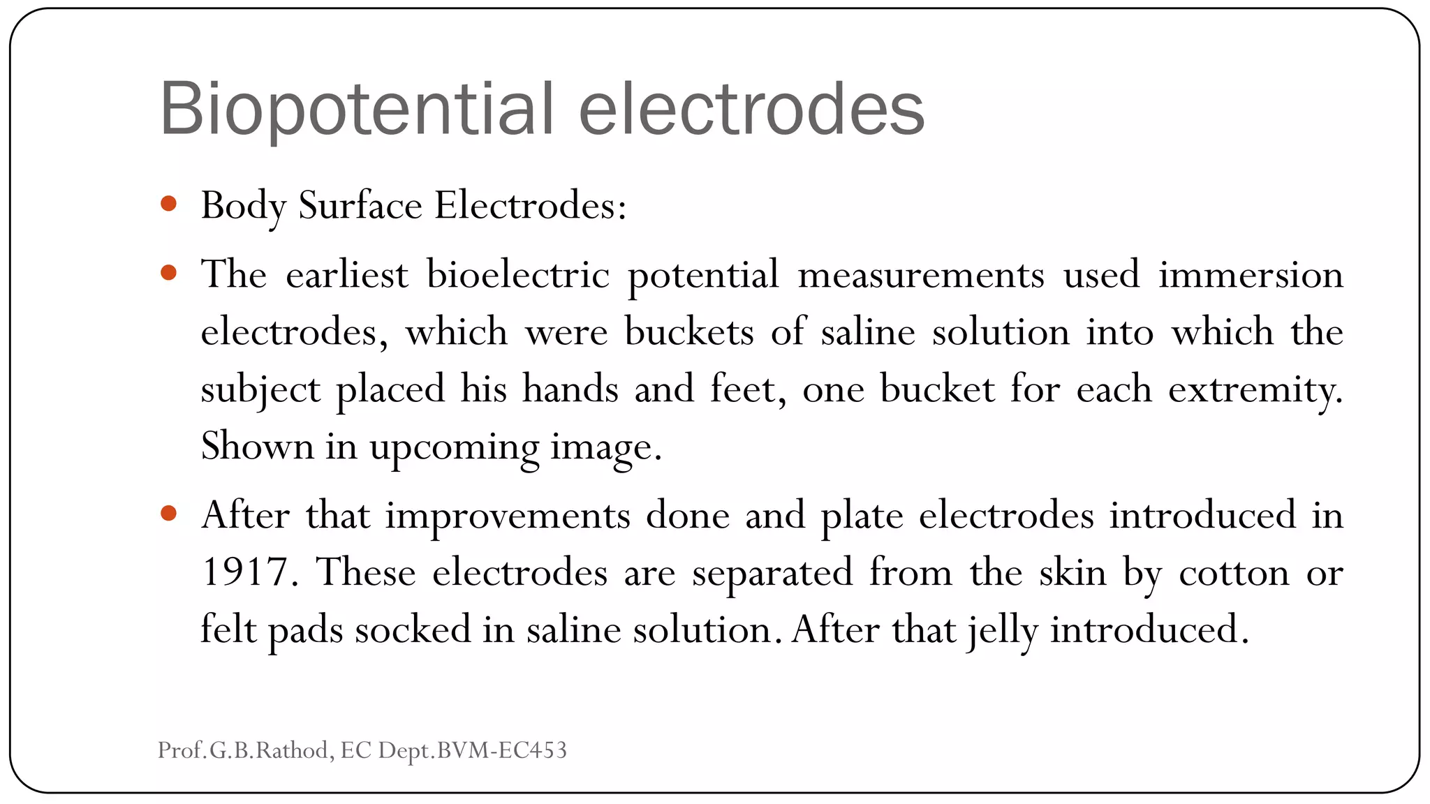 Biopotential electrodes
 Body Surface Electrodes:
 The earliest bioelectric potential measurements used immersion
electrodes, which were buckets of saline solution into which the
subject placed his hands and feet, one bucket for each extremity.
Shown in upcoming image.
 After that improvements done and plate electrodes introduced in
1917. These electrodes are separated from the skin by cotton or
felt pads socked in saline solution.After that jelly introduced.
Prof.G.B.Rathod, EC Dept.BVM-EC453
 