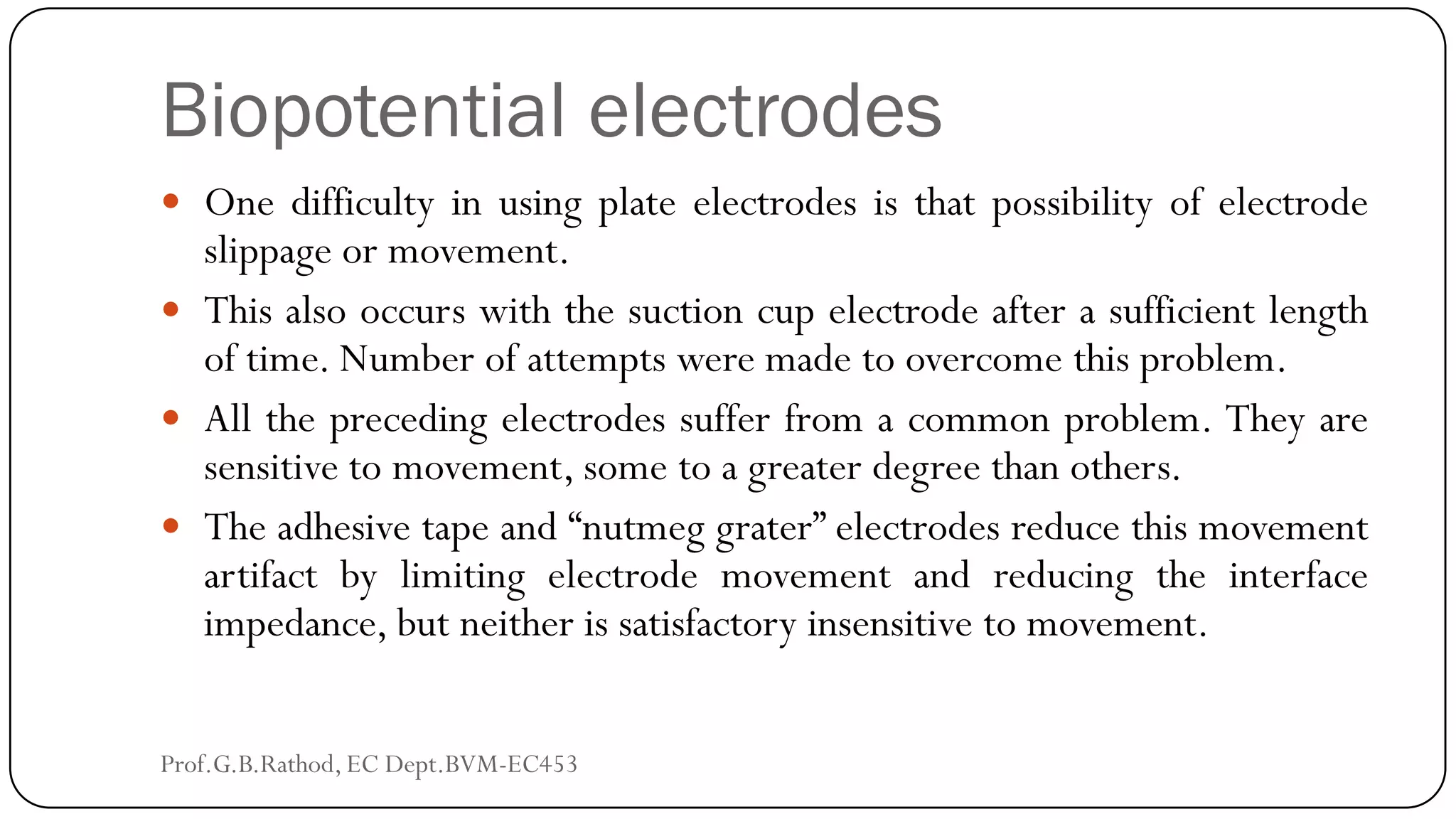 Biopotential electrodes
 One difficulty in using plate electrodes is that possibility of electrode
slippage or movement.
 This also occurs with the suction cup electrode after a sufficient length
of time. Number of attempts were made to overcome this problem.
 All the preceding electrodes suffer from a common problem. They are
sensitive to movement, some to a greater degree than others.
 The adhesive tape and “nutmeg grater” electrodes reduce this movement
artifact by limiting electrode movement and reducing the interface
impedance, but neither is satisfactory insensitive to movement.
Prof.G.B.Rathod, EC Dept.BVM-EC453
 