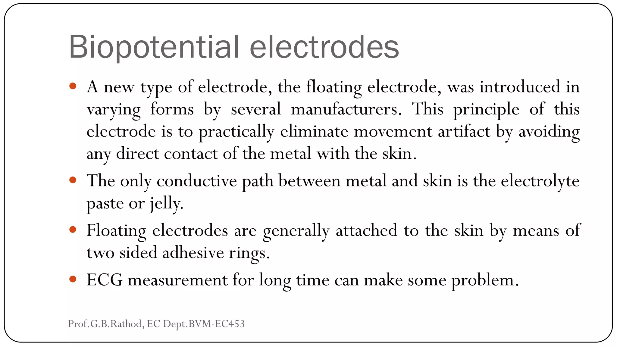 Biopotential electrodes
 A new type of electrode, the floating electrode, was introduced in
varying forms by several manufacturers. This principle of this
electrode is to practically eliminate movement artifact by avoiding
any direct contact of the metal with the skin.
 The only conductive path between metal and skin is the electrolyte
paste or jelly.
 Floating electrodes are generally attached to the skin by means of
two sided adhesive rings.
 ECG measurement for long time can make some problem.
Prof.G.B.Rathod, EC Dept.BVM-EC453
 