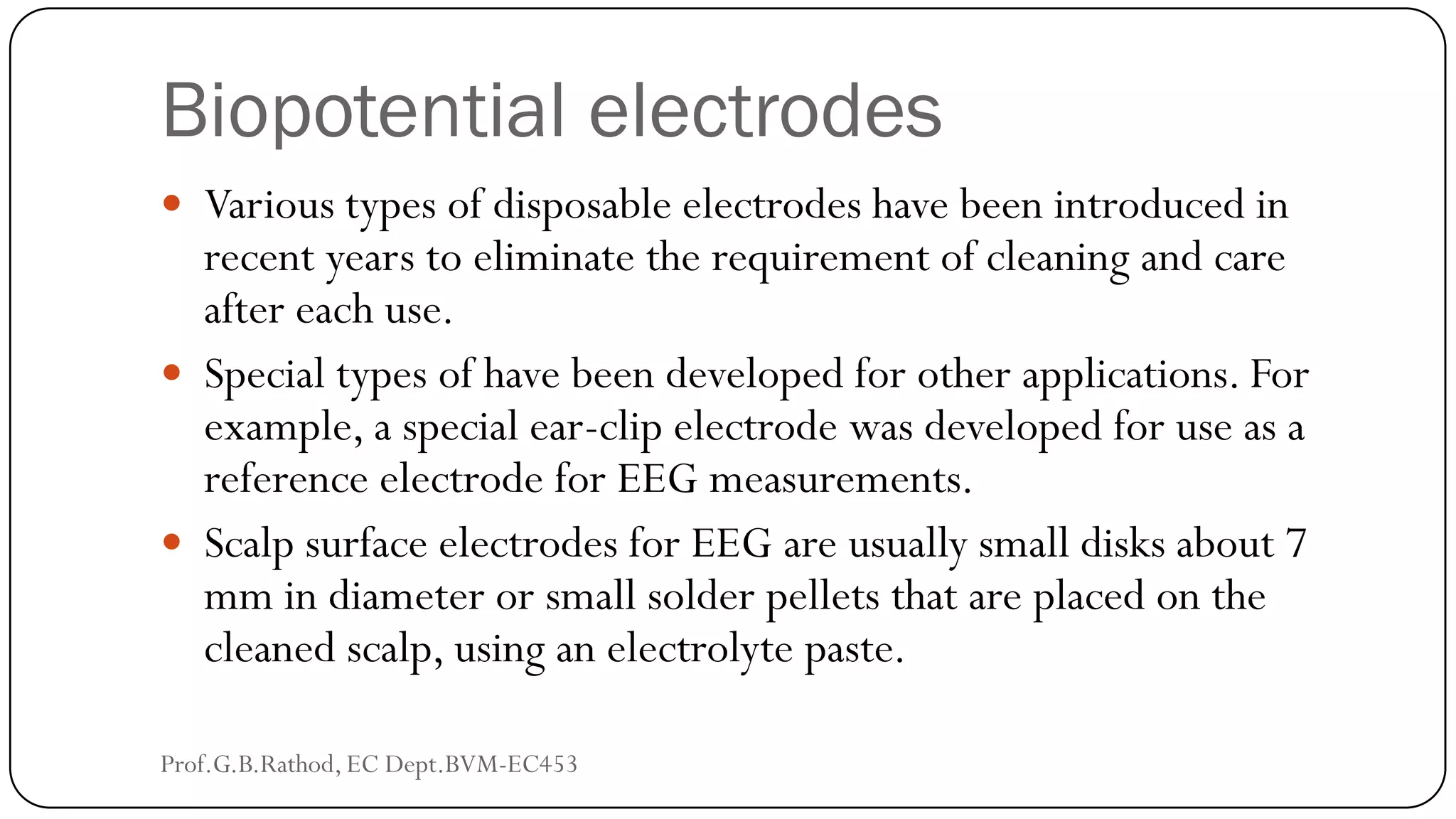 Biopotential electrodes
 Various types of disposable electrodes have been introduced in
recent years to eliminate the requirement of cleaning and care
after each use.
 Special types of have been developed for other applications. For
example, a special ear-clip electrode was developed for use as a
reference electrode for EEG measurements.
 Scalp surface electrodes for EEG are usually small disks about 7
mm in diameter or small solder pellets that are placed on the
cleaned scalp, using an electrolyte paste.
Prof.G.B.Rathod, EC Dept.BVM-EC453
 
