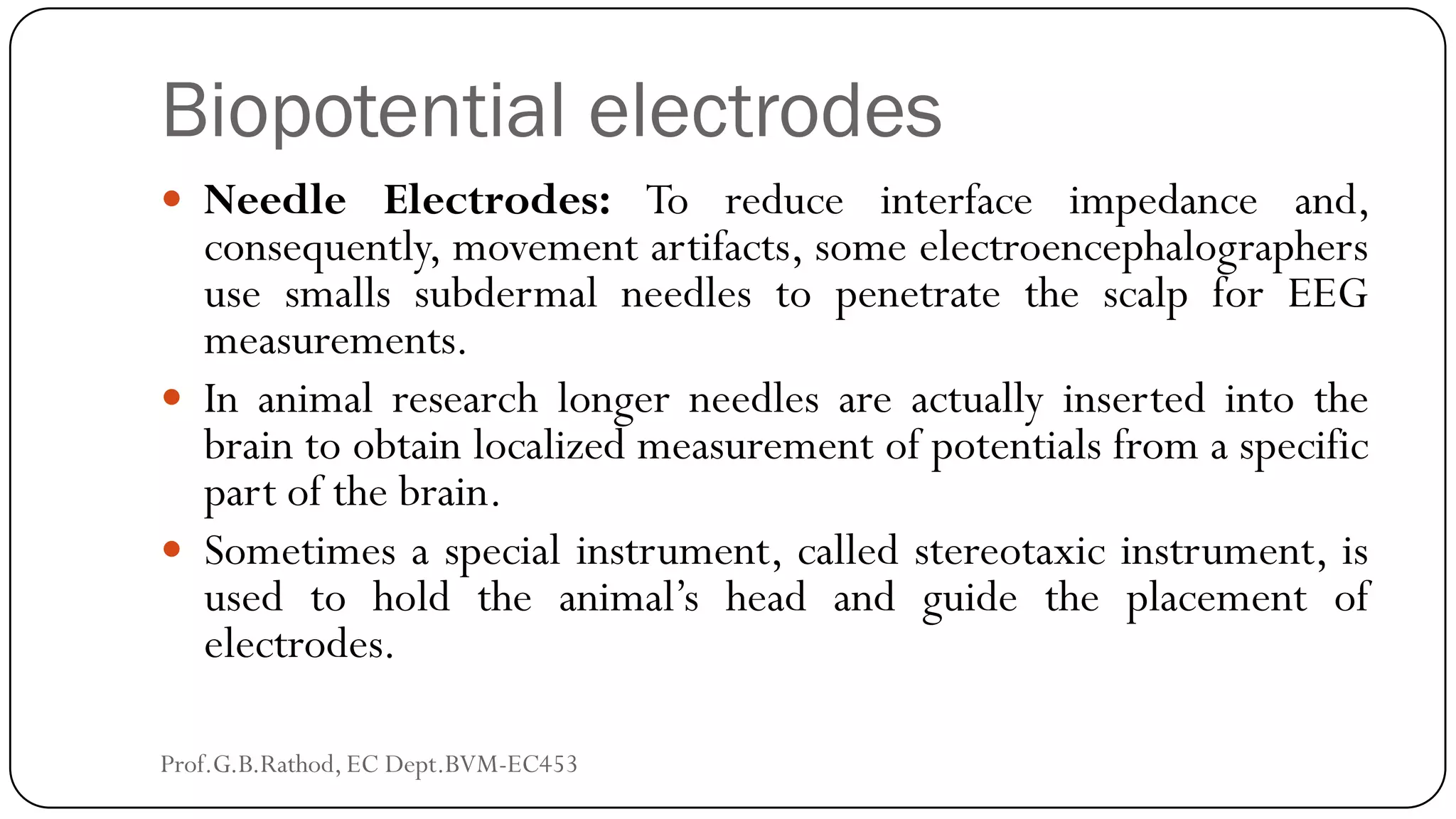 Biopotential electrodes
 Needle Electrodes: To reduce interface impedance and,
consequently, movement artifacts, some electroencephalographers
use smalls subdermal needles to penetrate the scalp for EEG
measurements.
 In animal research longer needles are actually inserted into the
brain to obtain localized measurement of potentials from a specific
part of the brain.
 Sometimes a special instrument, called stereotaxic instrument, is
used to hold the animal’s head and guide the placement of
electrodes.
Prof.G.B.Rathod, EC Dept.BVM-EC453
 