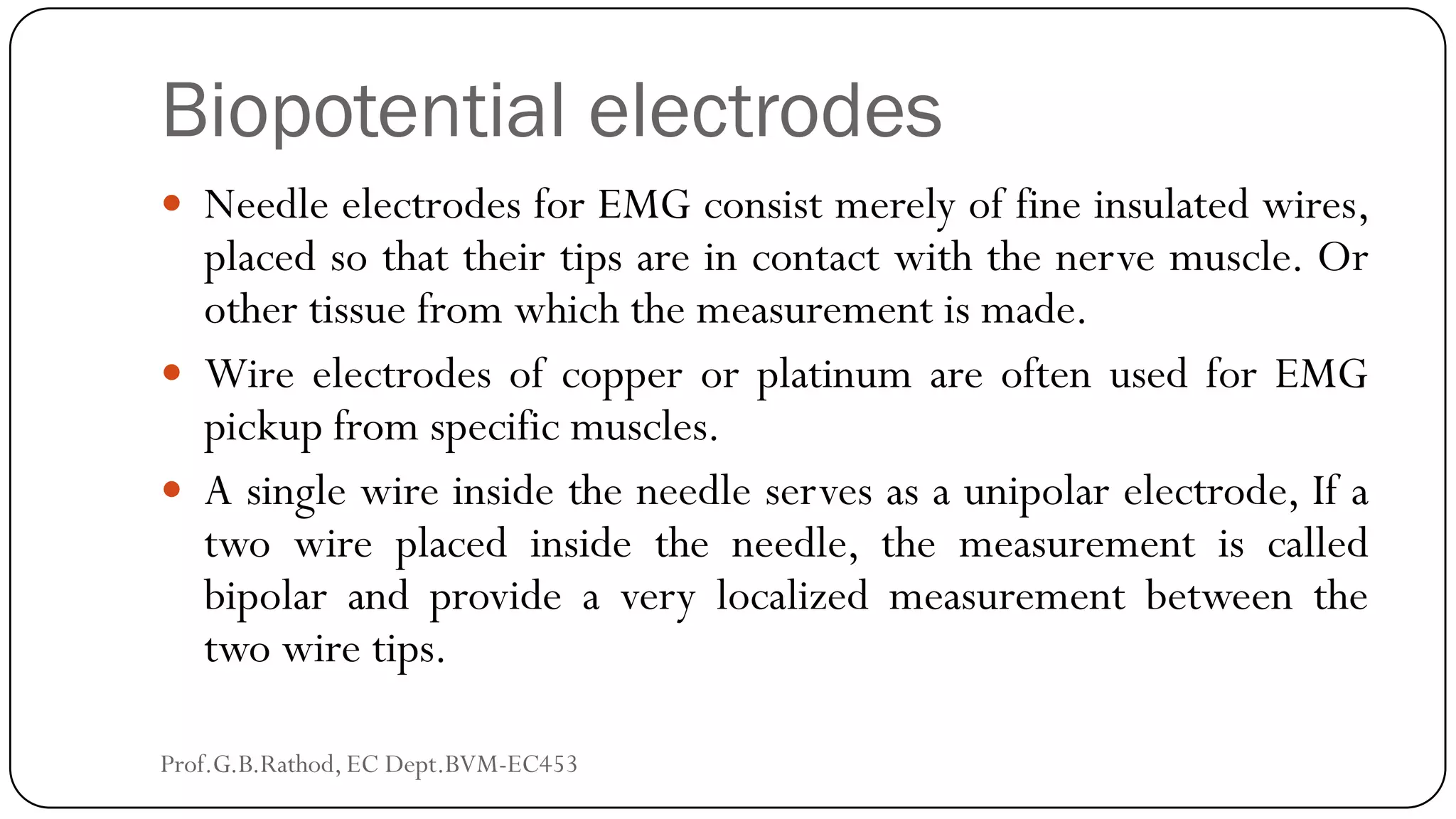 Biopotential electrodes
 Needle electrodes for EMG consist merely of fine insulated wires,
placed so that their tips are in contact with the nerve muscle. Or
other tissue from which the measurement is made.
 Wire electrodes of copper or platinum are often used for EMG
pickup from specific muscles.
 A single wire inside the needle serves as a unipolar electrode, If a
two wire placed inside the needle, the measurement is called
bipolar and provide a very localized measurement between the
two wire tips.
Prof.G.B.Rathod, EC Dept.BVM-EC453
 