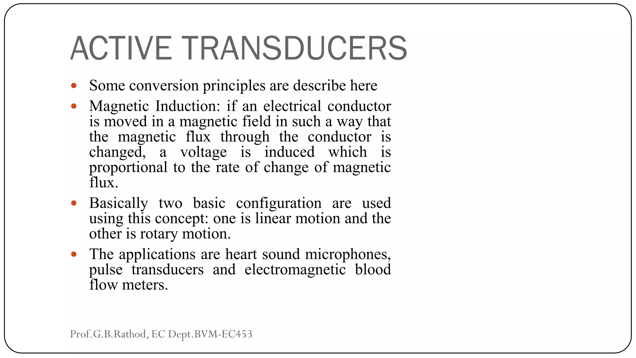 ACTIVE TRANSDUCERS
 Some conversion principles are describe here
 Magnetic Induction: if an electrical conductor
is moved in a magnetic field in such a way that
the magnetic flux through the conductor is
changed, a voltage is induced which is
proportional to the rate of change of magnetic
flux.
 Basically two basic configuration are used
using this concept: one is linear motion and the
other is rotary motion.
 The applications are heart sound microphones,
pulse transducers and electromagnetic blood
flow meters.
Prof.G.B.Rathod, EC Dept.BVM-EC453
 