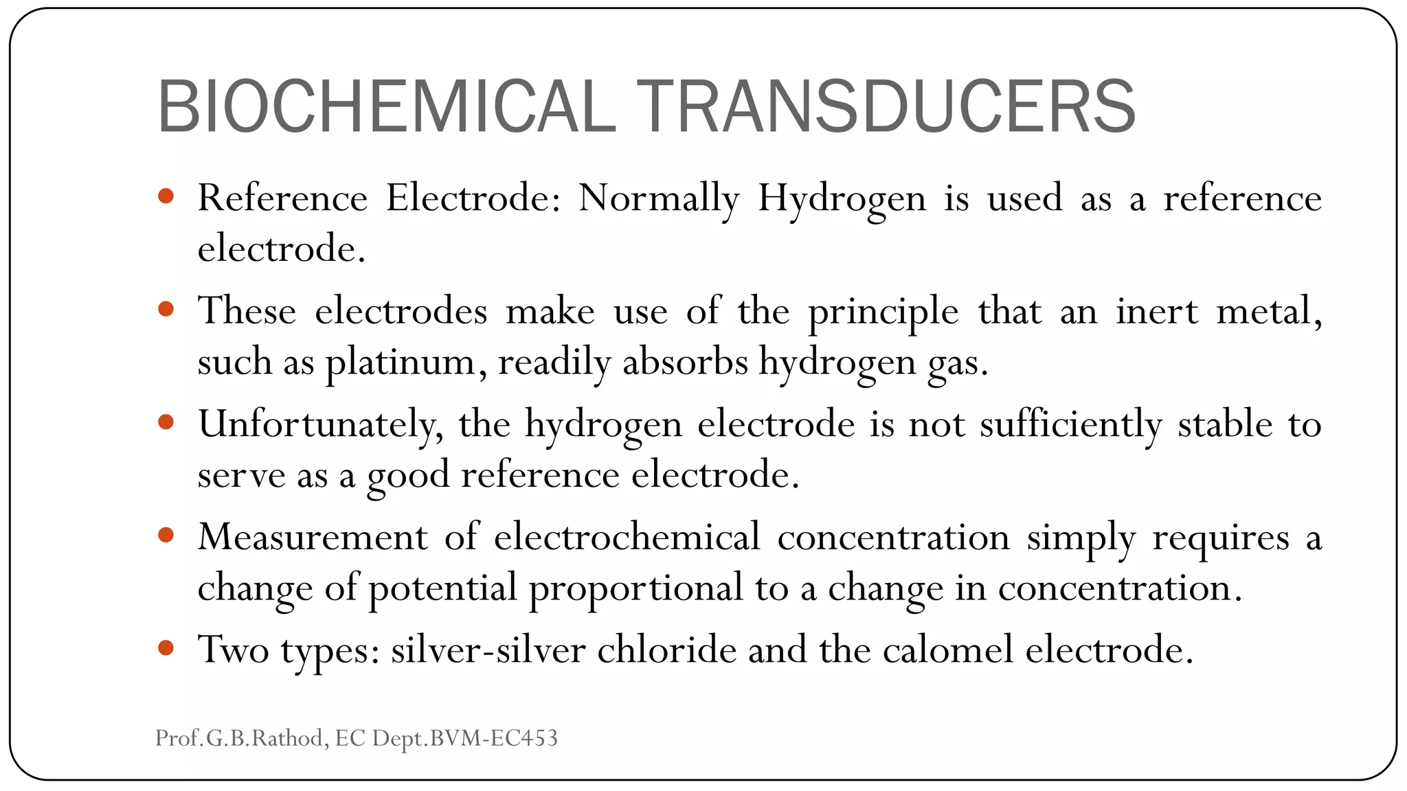 BIOCHEMICAL TRANSDUCERS
 Reference Electrode: Normally Hydrogen is used as a reference
electrode.
 These electrodes make use of the principle that an inert metal,
such as platinum, readily absorbs hydrogen gas.
 Unfortunately, the hydrogen electrode is not sufficiently stable to
serve as a good reference electrode.
 Measurement of electrochemical concentration simply requires a
change of potential proportional to a change in concentration.
 Two types: silver-silver chloride and the calomel electrode.
Prof.G.B.Rathod, EC Dept.BVM-EC453
 
