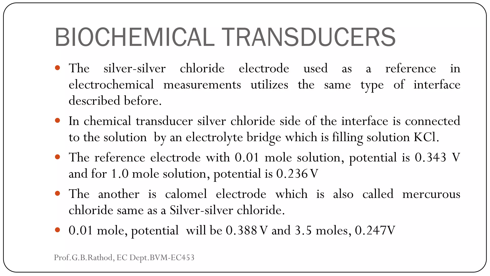 BIOCHEMICAL TRANSDUCERS
 The silver-silver chloride electrode used as a reference in
electrochemical measurements utilizes the same type of interface
described before.
 In chemical transducer silver chloride side of the interface is connected
to the solution by an electrolyte bridge which is filling solution KCl.
 The reference electrode with 0.01 mole solution, potential is 0.343 V
and for 1.0 mole solution, potential is 0.236V
 The another is calomel electrode which is also called mercurous
chloride same as a Silver-silver chloride.
 0.01 mole, potential will be 0.388V and 3.5 moles, 0.247V
Prof.G.B.Rathod, EC Dept.BVM-EC453
 