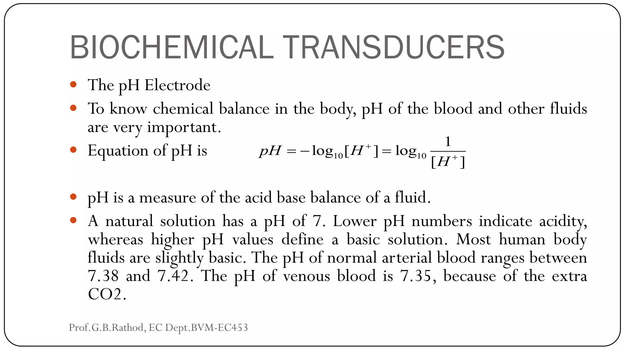BIOCHEMICAL TRANSDUCERS
 The pH Electrode
 To know chemical balance in the body, pH of the blood and other fluids
are very important.
 Equation of pH is
 pH is a measure of the acid base balance of a fluid.
 A natural solution has a pH of 7. Lower pH numbers indicate acidity,
whereas higher pH values define a basic solution. Most human body
fluids are slightly basic. The pH of normal arterial blood ranges between
7.38 and 7.42. The pH of venous blood is 7.35, because of the extra
CO2.
10 10
1
log [ ] log
[ ]
pH H
H


  
Prof.G.B.Rathod, EC Dept.BVM-EC453
 