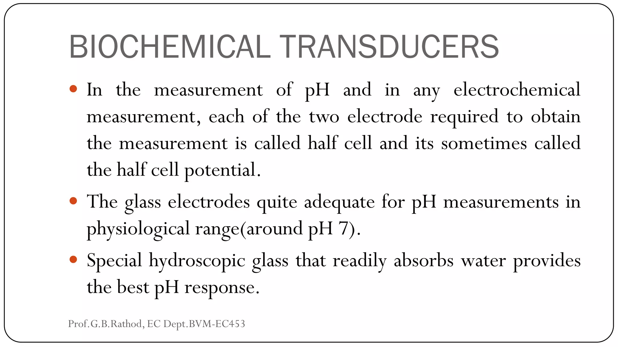 BIOCHEMICAL TRANSDUCERS
 In the measurement of pH and in any electrochemical
measurement, each of the two electrode required to obtain
the measurement is called half cell and its sometimes called
the half cell potential.
 The glass electrodes quite adequate for pH measurements in
physiological range(around pH 7).
 Special hydroscopic glass that readily absorbs water provides
the best pH response.
Prof.G.B.Rathod, EC Dept.BVM-EC453
 