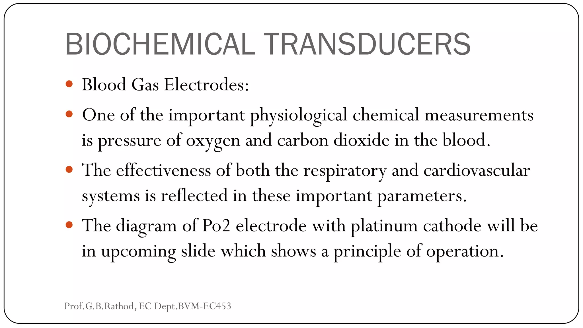 BIOCHEMICAL TRANSDUCERS
 Blood Gas Electrodes:
 One of the important physiological chemical measurements
is pressure of oxygen and carbon dioxide in the blood.
 The effectiveness of both the respiratory and cardiovascular
systems is reflected in these important parameters.
 The diagram of Po2 electrode with platinum cathode will be
in upcoming slide which shows a principle of operation.
Prof.G.B.Rathod, EC Dept.BVM-EC453
 