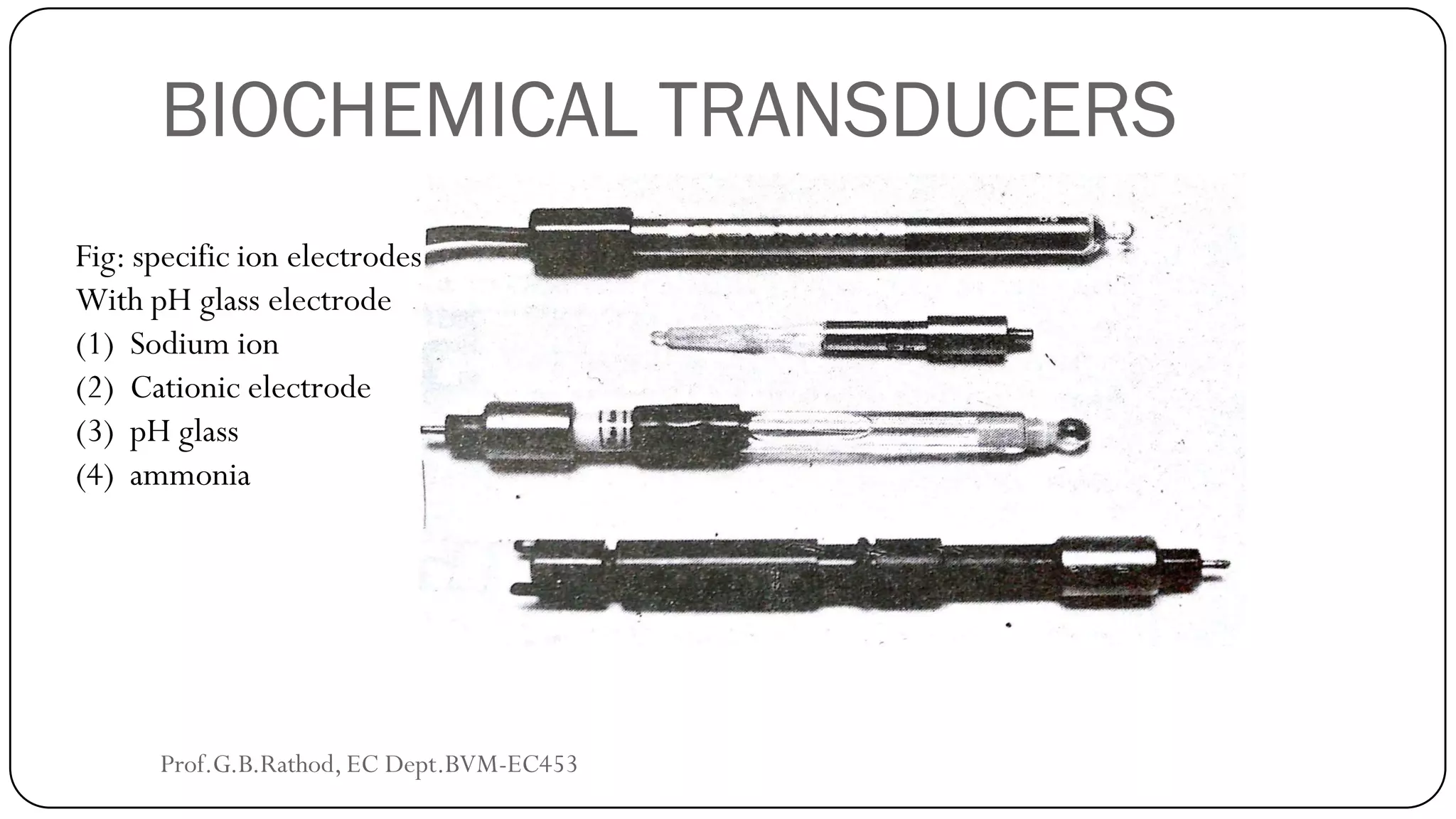 BIOCHEMICAL TRANSDUCERS
Fig: specific ion electrodes
With pH glass electrode
(1) Sodium ion
(2) Cationic electrode
(3) pH glass
(4) ammonia
Prof.G.B.Rathod, EC Dept.BVM-EC453
 