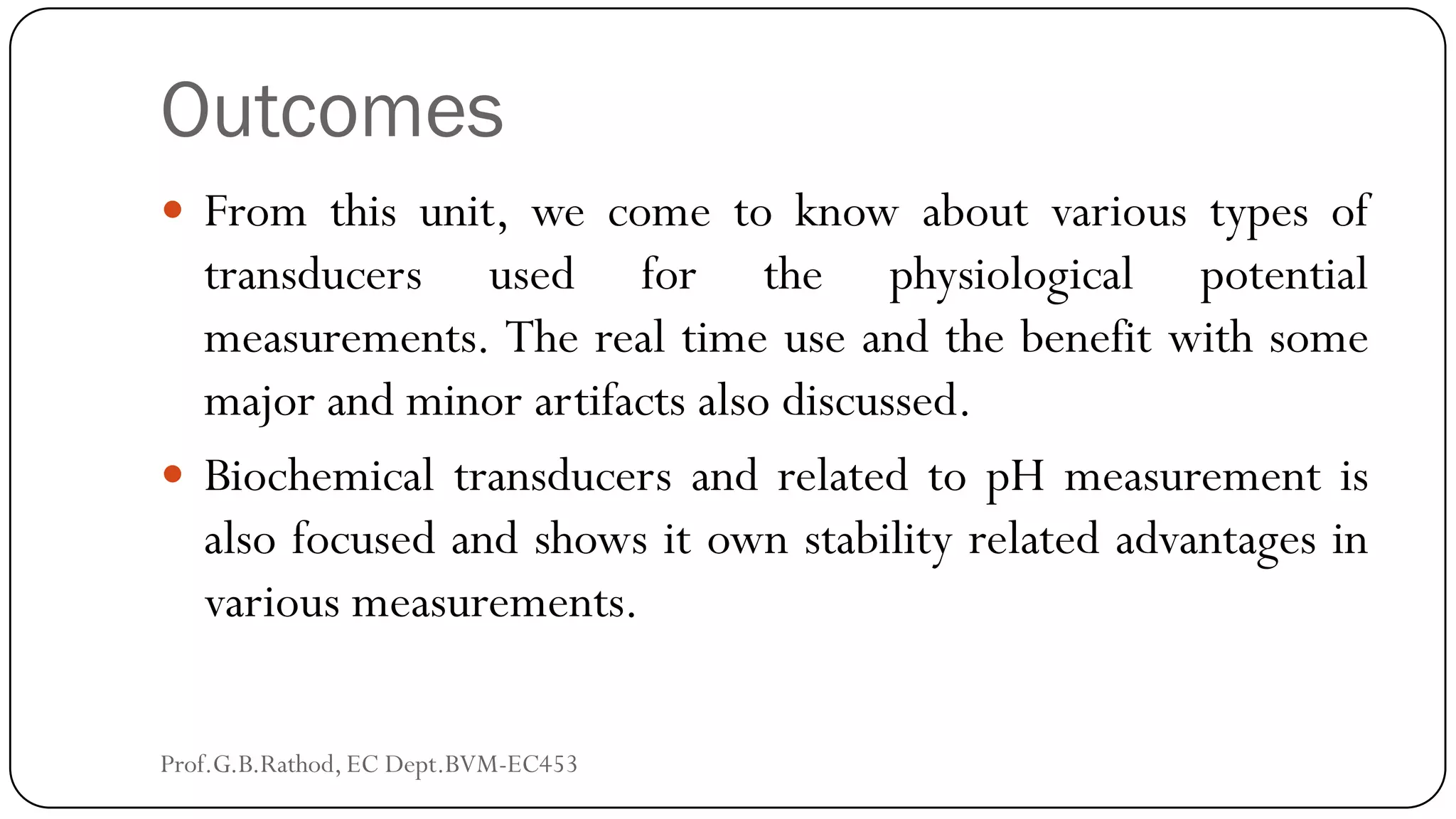 Outcomes
 From this unit, we come to know about various types of
transducers used for the physiological potential
measurements. The real time use and the benefit with some
major and minor artifacts also discussed.
 Biochemical transducers and related to pH measurement is
also focused and shows it own stability related advantages in
various measurements.
Prof.G.B.Rathod, EC Dept.BVM-EC453
 