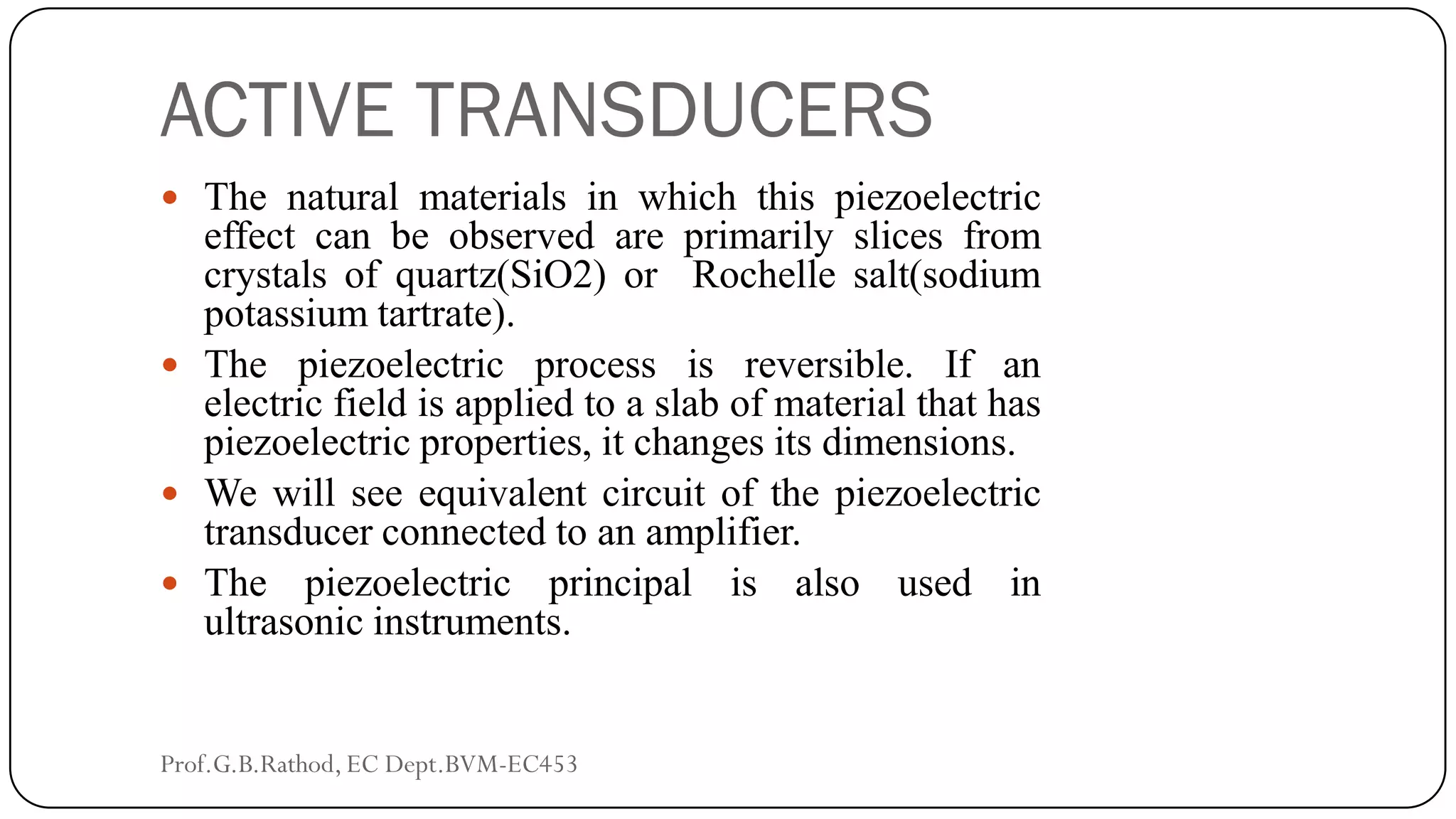 ACTIVE TRANSDUCERS
 The natural materials in which this piezoelectric
effect can be observed are primarily slices from
crystals of quartz(SiO2) or Rochelle salt(sodium
potassium tartrate).
 The piezoelectric process is reversible. If an
electric field is applied to a slab of material that has
piezoelectric properties, it changes its dimensions.
 We will see equivalent circuit of the piezoelectric
transducer connected to an amplifier.
 The piezoelectric principal is also used in
ultrasonic instruments.
Prof.G.B.Rathod, EC Dept.BVM-EC453
 