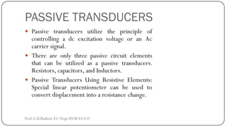 PASSIVE TRANSDUCERS
 Passive transducers utilize the principle of
controlling a dc excitation voltage or an Ac
carrier signal.
 There are only three passive circuit elements
that can be utilized as a passive transducers.
Resistors, capacitors, and Inductors.
 Passive Transducers Using Resistive Elements:
Special linear potentiometer can be used to
convert displacement into a resistance change.
Prof.G.B.Rathod, EC Dept.BVM-EC453
 