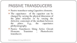 PASSIVE TRANSDUCERS
 Passive transducer using Capacitive elements.
 The capacitance of the capacitor can be
changed by varying the physical dimension of
the plate structure or by varying the
dielectric contestant of the medium between
the plates. E.g., the capacitance
plethysmography.
 Passive Transducers Using Active Circuit
Elements. Transistor , Photoelectric
transducers
Prof.G.B.Rathod, EC Dept.BVM-EC453
 