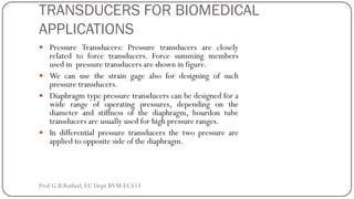 TRANSDUCERS FOR BIOMEDICAL
APPLICATIONS
 Pressure Transducers: Pressure transducers are closely
related to force transducers. Force summing members
used in pressure transducers are shown in figure.
 We can use the strain gage also for designing of such
pressure transducers.
 Diaphragm type pressure transducers can be designed for a
wide range of operating pressures, depending on the
diameter and stiffness of the diaphragm, bourdon tube
transducers are usually used for high pressure ranges.
 In differential pressure transducers the two pressure are
applied to opposite side of the diaphragm.
Prof.G.B.Rathod, EC Dept.BVM-EC453
 