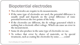 Biopotential electrodes
 Two electrodes are require to do measurements.
 If the same type of electrodes are used, the potential difference is
usually small and depends on the actual difference of ionic
potential between the two points of the body.
 If the electrodes are different, the dc voltage generated which is
nothing but a electrode offset voltage. Which can cause an error in
the measurement.
 Some dc also produce in the same type of electrodes we use.
 To reduce that error by choice of materials, or by special
treatment, such as coating the electrodes by some……contd
Prof.G.B.Rathod, EC Dept.BVM-EC453
 