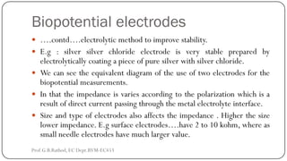 Biopotential electrodes
 ….contd….electrolytic method to improve stability.
 E.g : silver silver chloride electrode is very stable prepared by
electrolytically coating a piece of pure silver with silver chloride.
 We can see the equivalent diagram of the use of two electrodes for the
biopotential measurements.
 In that the impedance is varies according to the polarization which is a
result of direct current passing through the metal electrolyte interface.
 Size and type of electrodes also affects the impedance . Higher the size
lower impedance. E.g surface electrodes….have 2 to 10 kohm, where as
small needle electrodes have much larger value.
Prof.G.B.Rathod, EC Dept.BVM-EC453
 