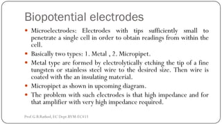 Biopotential electrodes
 Microelectrodes: Electrodes with tips sufficiently small to
penetrate a single cell in order to obtain readings from within the
cell.
 Basically two types: 1. Metal , 2. Micropipet.
 Metal type are formed by electrolytically etching the tip of a fine
tungsten or stainless steel wire to the desired size. Then wire is
coated with the an insulating material.
 Micropipet as shown in upcoming diagram.
 The problem with such electrodes is that high impedance and for
that amplifier with very high impedance required.
Prof.G.B.Rathod, EC Dept.BVM-EC453
 